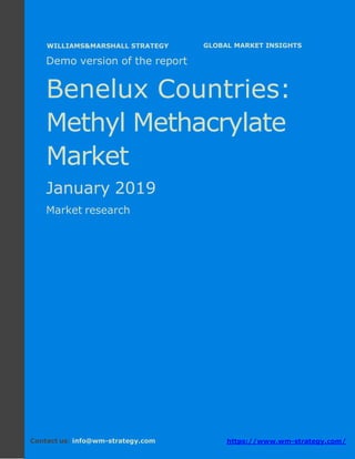 Demo version the Benelux countries: Ammonium
Sulphate Market.
April 2018
Page 1 of 49 www.wm-strategy.com
j GLOBAL MARKET INSIGHTS
Demo version of the report
Benelux Countries:
Methyl Methacrylate
Market
January 2019
Market research
Contact us: info@wm-strategy.com https://www.wm-strategy.com/
WILLIAMS&MARSHALL STRATEGY
 