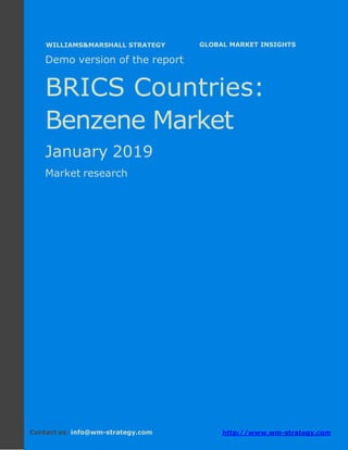 Demo version the BRICS countries: Ammonium
Sulphate Market.
April 2018
Page 1 of 52 www.wm-strategy.com
j GLOBAL MARKET INSIGHTS
Demo version of the report
BRICS Countries:
Benzene Market
January 2019
Market research
Contact us: info@wm-strategy.com http://www.wm-strategy.com
WILLIAMS&MARSHALL STRATEGY
 