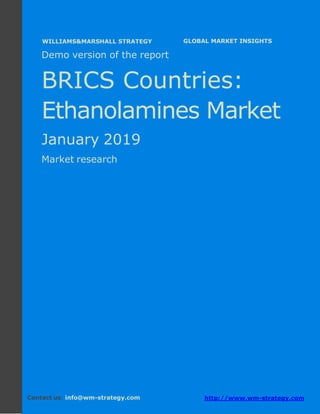 Demo version the BRICS countries: Ammonium
Sulphate Market.
April 2018
Page 1 of 49 www.wm-strategy.com
j GLOBAL MARKET INSIGHTS
Demo version of the report
BRICS Countries:
Ethanolamines Market
January 2019
Market research
Contact us: info@wm-strategy.com http://www.wm-strategy.com
WILLIAMS&MARSHALL STRATEGY
 