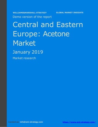 Demo version Central and Eastern Europe:
Ammonium Sulphate Market.
April 2018
Page 1 of 51 www.wm-strategy.com
j GLOBAL MARKET INSIGHTS
Demo version of the report
Central and Eastern
Europe: Acetone
Market
January 2019
Market research
Contact us: info@wm-strategy.com https://www.wm-strategy.com/
WILLIAMS&MARSHALL STRATEGY
 