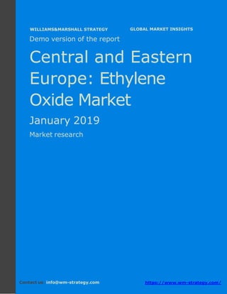 Demo version Central and Eastern Europe:
Ammonium Sulphate Market.
April 2018
Page 1 of 50 www.wm-strategy.com
j GLOBAL MARKET INSIGHTS
Demo version of the report
Central and Eastern
Europe: Ethylene
Oxide Market
January 2019
Market research
Contact us: info@wm-strategy.com https://www.wm-strategy.com/
WILLIAMS&MARSHALL STRATEGY
 