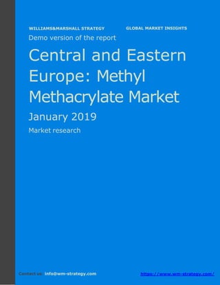 Demo version Central and Eastern Europe:
Ammonium Sulphate Market.
April 2018
Page 1 of 50 www.wm-strategy.com
j GLOBAL MARKET INSIGHTS
Demo version of the report
Central and Eastern
Europe: Methyl
Methacrylate Market
January 2019
Market research
Contact us: info@wm-strategy.com https://www.wm-strategy.com/
WILLIAMS&MARSHALL STRATEGY
 