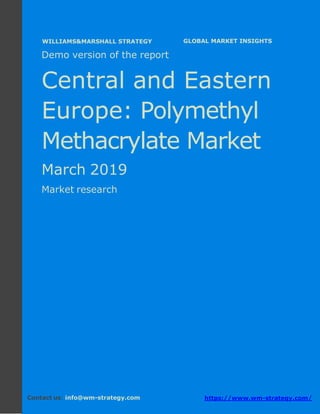 Demo version Central and Eastern Europe:
Ammonium Sulphate Market.
April 2018
Page 1 of 49 www.wm-strategy.com
j GLOBAL MARKET INSIGHTS
Demo version of the report
Central and Eastern
Europe: Polymethyl
Methacrylate Market
March 2019
Market research
Contact us: info@wm-strategy.com https://www.wm-strategy.com/
WILLIAMS&MARSHALL STRATEGY
 