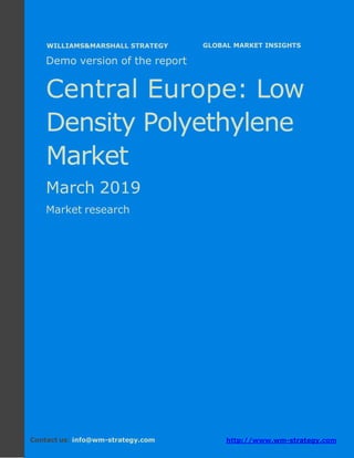 Demo version Central Europe: Ammonium Sulphate
Market.
April 2018
Page 1 of 49 www.wm-strategy.com
j GLOBAL MARKET INSIGHTS
Demo version of the report
Central Europe: Low
Density Polyethylene
Market
March 2019
Market research
Contact us: info@wm-strategy.com http://www.wm-strategy.com
WILLIAMS&MARSHALL STRATEGY
 