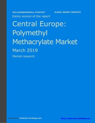 Demo version Central Europe: Ammonium Sulphate
Market.
April 2018
Page 1 of 49 www.wm-strategy.com
j GLOBAL MARKET INSIGHTS
Demo version of the report
Central Europe:
Polymethyl
Methacrylate Market
March 2019
Market research
Contact us: info@wm-strategy.com http://www.wm-strategy.com
WILLIAMS&MARSHALL STRATEGY
 