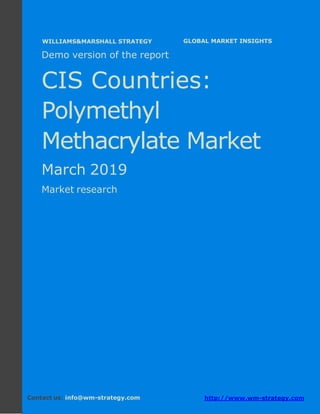 Demo version the CIS countries: Ammonium
Sulphate Market.
April 2018
Page 1 of 49 www.wm-strategy.com
j GLOBAL MARKET INSIGHTS
Demo version of the report
CIS Countries:
Polymethyl
Methacrylate Market
March 2019
Market research
Contact us: info@wm-strategy.com http://www.wm-strategy.com
WILLIAMS&MARSHALL STRATEGY
 