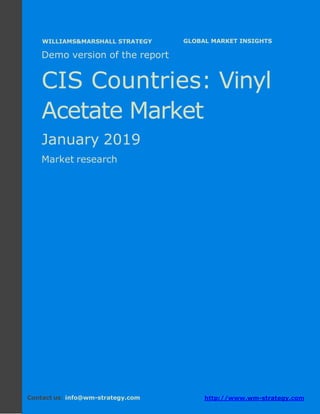 Demo version the CIS countries: Ammonium
Sulphate Market.
April 2018
Page 1 of 49 www.wm-strategy.com
j GLOBAL MARKET INSIGHTS
Demo version of the report
CIS Countries: Vinyl
Acetate Market
January 2019
Market research
Contact us: info@wm-strategy.com http://www.wm-strategy.com
WILLIAMS&MARSHALL STRATEGY
 
