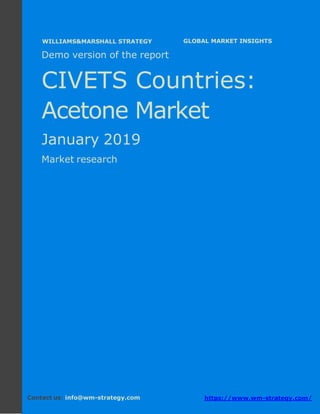 Demo version CIVETS countries: Ammonium
Sulphate Market.
April 2018
Page 1 of 49 www.wm-strategy.com
j GLOBAL MARKET INSIGHTS
Demo version of the report
CIVETS Countries:
Acetone Market
January 2019
Market research
Contact us: info@wm-strategy.com https://www.wm-strategy.com/
WILLIAMS&MARSHALL STRATEGY
 