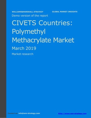 Demo version CIVETS countries: Ammonium
Sulphate Market.
April 2018
Page 1 of 49 www.wm-strategy.com
j GLOBAL MARKET INSIGHTS
Demo version of the report
CIVETS Countries:
Polymethyl
Methacrylate Market
March 2019
Market research
Contact us: info@wm-strategy.com http://www.wm-strategy.com
WILLIAMS&MARSHALL STRATEGY
 