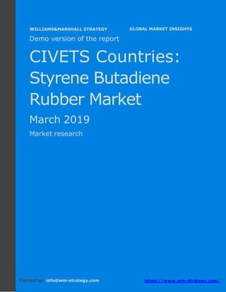 Demo version CIVETS countries: Ammonium
Sulphate Market.
April 2018
Page 1 of 49 www.wm-strategy.com
j GLOBAL MARKET INSIGHTS
Demo version of the report
CIVETS Countries:
Styrene Butadiene
Rubber Market
March 2019
Market research
Contact us: info@wm-strategy.com https://www.wm-strategy.com/
WILLIAMS&MARSHALL STRATEGY
 