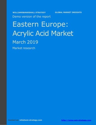 Demo version Eastern Europe: Ammonium Sulphate
Market.
April 2018
Page 1 of 49 www.wm-strategy.com
j GLOBAL MARKET INSIGHTS
Demo version of the report
Eastern Europe:
Acrylic Acid Market
March 2019
Market research
Contact us: info@wm-strategy.com http://www.wm-strategy.com
WILLIAMS&MARSHALL STRATEGY
 