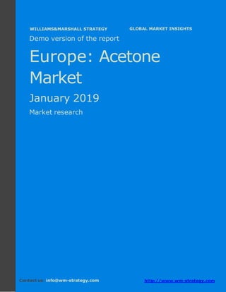Demo version Europe: Ammonium Sulphate Market.
April 2018
Page 1 of 50 www.wm-strategy.com
j GLOBAL MARKET INSIGHTS
Demo version of the report
Europe: Acetone
Market
January 2019
Market research
Contact us: info@wm-strategy.com http://www.wm-strategy.com
WILLIAMS&MARSHALL STRATEGY
 