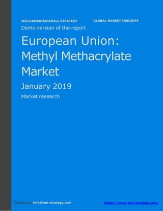 Demo version Europe: Ammonium Sulphate Market.
April 2018
Page 1 of 50 www.wm-strategy.com
j GLOBAL MARKET INSIGHTS
Demo version of the report
European Union:
Methyl Methacrylate
Market
January 2019
Market research
Contact us: info@wm-strategy.com https://www.wm-strategy.com/
WILLIAMS&MARSHALL STRATEGY
 