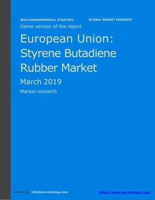 Demo version Europe: Ammonium Sulphate Market.
April 2018
Page 1 of 50 www.wm-strategy.com
j GLOBAL MARKET INSIGHTS
Demo version of the report
European Union:
Styrene Butadiene
Rubber Market
March 2019
Market research
Contact us: info@wm-strategy.com https://www.wm-strategy.com/
WILLIAMS&MARSHALL STRATEGY
 