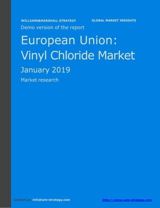Demo version Europe: Ammonium Sulphate Market.
April 2018
Page 1 of 49 www.wm-strategy.com
j GLOBAL MARKET INSIGHTS
Demo version of the report
European Union:
Vinyl Chloride Market
January 2019
Market research
Contact us: info@wm-strategy.com http://www.wm-strategy.com
WILLIAMS&MARSHALL STRATEGY
 