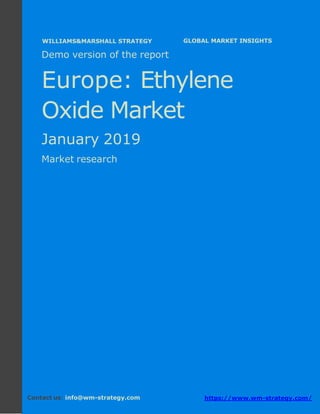 Demo version Europe: Ammonium Sulphate Market.
April 2018
Page 1 of 50 www.wm-strategy.com
j GLOBAL MARKET INSIGHTS
Demo version of the report
Europe: Ethylene
Oxide Market
January 2019
Market research
Contact us: info@wm-strategy.com https://www.wm-strategy.com/
WILLIAMS&MARSHALL STRATEGY
 