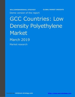Demo version the GCC countries: Ammonium
Sulphate Market.
April 2018
Page 1 of 49 www.wm-strategy.com
j GLOBAL MARKET INSIGHTS
Demo version of the report
GCC Countries: Low
Density Polyethylene
Market
March 2019
Market research
Contact us: info@wm-strategy.com http://www.wm-strategy.com
WILLIAMS&MARSHALL STRATEGY
 
