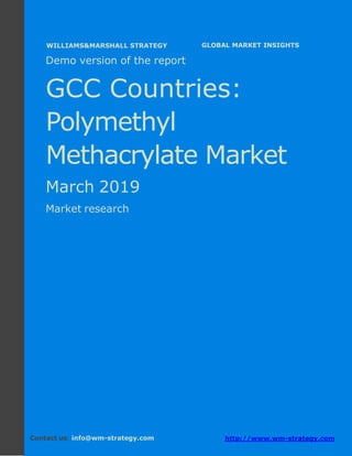 Demo version the GCC countries: Ammonium
Sulphate Market.
April 2018
Page 1 of 49 www.wm-strategy.com
j GLOBAL MARKET INSIGHTS
Demo version of the report
GCC Countries:
Polymethyl
Methacrylate Market
March 2019
Market research
Contact us: info@wm-strategy.com http://www.wm-strategy.com
WILLIAMS&MARSHALL STRATEGY
 