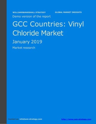 Demo version the GCC countries: Ammonium
Sulphate Market.
April 2018
Page 1 of 49 www.wm-strategy.com
j GLOBAL MARKET INSIGHTS
Demo version of the report
GCC Countries: Vinyl
Chloride Market
January 2019
Market research
Contact us: info@wm-strategy.com http://www.wm-strategy.com
WILLIAMS&MARSHALL STRATEGY
 