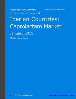 Demo version The Iberian countries: Ammonium
Sulphate Market.
April 2018
Page 1 of 48 www.wm-strategy.com
j GLOBAL MARKET INSIGHTS
Demo version of the report
Iberian Countries:
Caprolactam Market
January 2019
Market research
Contact us: info@wm-strategy.com https://www.wm-strategy.com/
WILLIAMS&MARSHALL STRATEGY
 