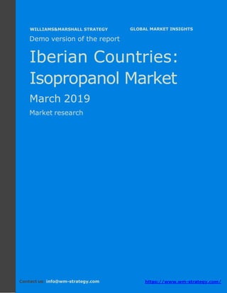 Demo version The Iberian countries: Ammonium
Sulphate Market.
April 2018
Page 1 of 49 www.wm-strategy.com
j GLOBAL MARKET INSIGHTS
Demo version of the report
Iberian Countries:
Isopropanol Market
March 2019
Market research
Contact us: info@wm-strategy.com https://www.wm-strategy.com/
WILLIAMS&MARSHALL STRATEGY
 