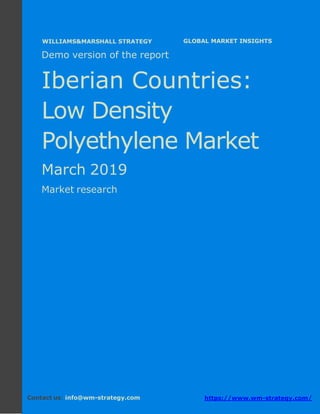 Demo version The Iberian countries: Ammonium
Sulphate Market.
April 2018
Page 1 of 49 www.wm-strategy.com
j GLOBAL MARKET INSIGHTS
Demo version of the report
Iberian Countries:
Low Density
Polyethylene Market
March 2019
Market research
Contact us: info@wm-strategy.com https://www.wm-strategy.com/
WILLIAMS&MARSHALL STRATEGY
 