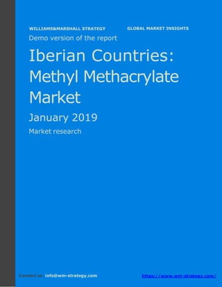 Demo version The Iberian countries: Ammonium
Sulphate Market.
April 2018
Page 1 of 49 www.wm-strategy.com
j GLOBAL MARKET INSIGHTS
Demo version of the report
Iberian Countries:
Methyl Methacrylate
Market
January 2019
Market research
Contact us: info@wm-strategy.com https://www.wm-strategy.com/
WILLIAMS&MARSHALL STRATEGY
 