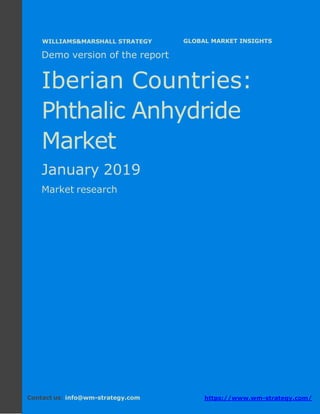 Demo version The Iberian countries: Ammonium
Sulphate Market.
April 2018
Page 1 of 49 www.wm-strategy.com
j GLOBAL MARKET INSIGHTS
Demo version of the report
Iberian Countries:
Phthalic Anhydride
Market
January 2019
Market research
Contact us: info@wm-strategy.com https://www.wm-strategy.com/
WILLIAMS&MARSHALL STRATEGY
 