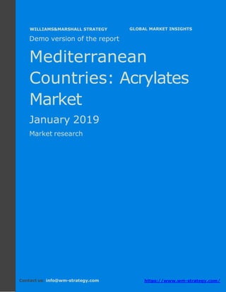Demo version the Mediterranean countries:
Ammonium Sulphate Market.
April 2018
Page 1 of 49 www.wm-strategy.com
j GLOBAL MARKET INSIGHTS
Demo version of the report
Mediterranean
Countries: Acrylates
Market
January 2019
Market research
Contact us: info@wm-strategy.com https://www.wm-strategy.com/
WILLIAMS&MARSHALL STRATEGY
 