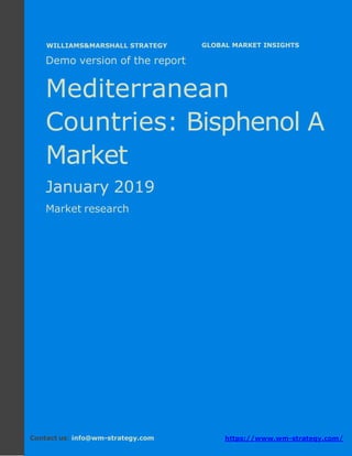 Demo version the Mediterranean countries:
Ammonium Sulphate Market.
April 2018
Page 1 of 50 www.wm-strategy.com
j GLOBAL MARKET INSIGHTS
Demo version of the report
Mediterranean
Countries: Bisphenol A
Market
January 2019
Market research
Contact us: info@wm-strategy.com https://www.wm-strategy.com/
WILLIAMS&MARSHALL STRATEGY
 