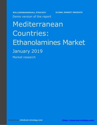 Demo version the Mediterranean countries:
Ammonium Sulphate Market.
April 2018
Page 1 of 49 www.wm-strategy.com
j GLOBAL MARKET INSIGHTS
Demo version of the report
Mediterranean
Countries:
Ethanolamines Market
January 2019
Market research
Contact us: info@wm-strategy.com https://www.wm-strategy.com/
WILLIAMS&MARSHALL STRATEGY
 