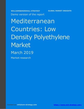 Demo version the Mediterranean countries:
Ammonium Sulphate Market.
April 2018
Page 1 of 50 www.wm-strategy.com
j GLOBAL MARKET INSIGHTS
Demo version of the report
Mediterranean
Countries: Low
Density Polyethylene
Market
March 2019
Market research
Contact us: info@wm-strategy.com https://www.wm-strategy.com/
WILLIAMS&MARSHALL STRATEGY
 