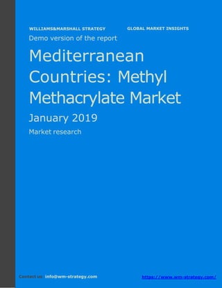 Demo version the Mediterranean countries:
Ammonium Sulphate Market.
April 2018
Page 1 of 49 www.wm-strategy.com
j GLOBAL MARKET INSIGHTS
Demo version of the report
Mediterranean
Countries: Methyl
Methacrylate Market
January 2019
Market research
Contact us: info@wm-strategy.com https://www.wm-strategy.com/
WILLIAMS&MARSHALL STRATEGY
 