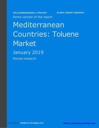 Demo version the Mediterranean countries:
Ammonium Sulphate Market.
April 2018
Page 1 of 49 www.wm-strategy.com
j GLOBAL MARKET INSIGHTS
Demo version of the report
Mediterranean
Countries: Toluene
Market
January 2019
Market research
Contact us: info@wm-strategy.com https://www.wm-strategy.com/
WILLIAMS&MARSHALL STRATEGY
 