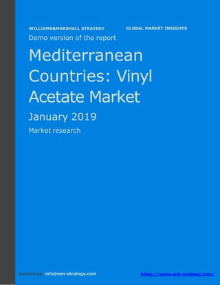 Demo version the Mediterranean countries:
Ammonium Sulphate Market.
April 2018
Page 1 of 50 www.wm-strategy.com
j GLOBAL MARKET INSIGHTS
Demo version of the report
Mediterranean
Countries: Vinyl
Acetate Market
January 2019
Market research
Contact us: info@wm-strategy.com https://www.wm-strategy.com/
WILLIAMS&MARSHALL STRATEGY
 