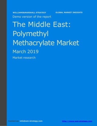 Demo version the Middle East: Ammonium Sulphate
Market.
April 2018
Page 1 of 50 www.wm-strategy.com
j GLOBAL MARKET INSIGHTS
Demo version of the report
The Middle East:
Polymethyl
Methacrylate Market
March 2019
Market research
Contact us: info@wm-strategy.com http://www.wm-strategy.com
WILLIAMS&MARSHALL STRATEGY
 