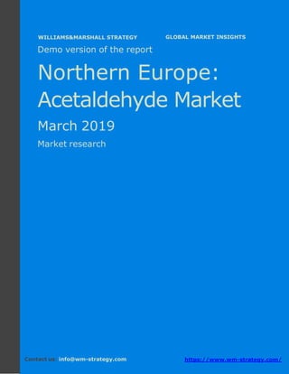 Demo version Northern Europe: Ammonium
Sulphate Market.
April 2018
Page 1 of 49 www.wm-strategy.com
j GLOBAL MARKET INSIGHTS
Demo version of the report
Northern Europe:
Acetaldehyde Market
March 2019
Market research
Contact us: info@wm-strategy.com https://www.wm-strategy.com/
WILLIAMS&MARSHALL STRATEGY
 
