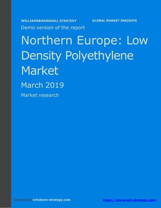Demo version Northern Europe: Ammonium
Sulphate Market.
April 2018
Page 1 of 49 www.wm-strategy.com
j GLOBAL MARKET INSIGHTS
Demo version of the report
Northern Europe: Low
Density Polyethylene
Market
March 2019
Market research
Contact us: info@wm-strategy.com https://www.wm-strategy.com/
WILLIAMS&MARSHALL STRATEGY
 