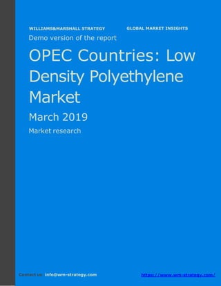 Demo version the OPEC countries: Ammonium
Sulphate Market.
April 2018
Page 1 of 49 www.wm-strategy.com
j GLOBAL MARKET INSIGHTS
Demo version of the report
OPEC Countries: Low
Density Polyethylene
Market
March 2019
Market research
Contact us: info@wm-strategy.com https://www.wm-strategy.com/
WILLIAMS&MARSHALL STRATEGY
 