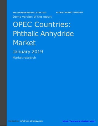 Demo version the OPEC countries: Ammonium
Sulphate Market.
April 2018
Page 1 of 49 www.wm-strategy.com
j GLOBAL MARKET INSIGHTS
Demo version of the report
OPEC Countries:
Phthalic Anhydride
Market
January 2019
Market research
Contact us: info@wm-strategy.com https://www.wm-strategy.com/
WILLIAMS&MARSHALL STRATEGY
 