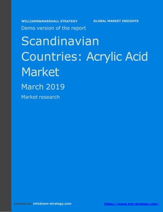 Demo version the Scandinavian countries:
Ammonium Sulphate Market.
April 2018
Page 1 of 50 www.wm-strategy.com
j GLOBAL MARKET INSIGHTS
Demo version of the report
Scandinavian
Countries: Acrylic Acid
Market
March 2019
Market research
Contact us: info@wm-strategy.com https://www.wm-strategy.com/
WILLIAMS&MARSHALL STRATEGY
 