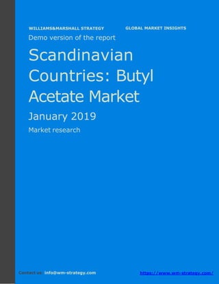 Demo version the Scandinavian countries:
Ammonium Sulphate Market.
April 2018
Page 1 of 50 www.wm-strategy.com
j GLOBAL MARKET INSIGHTS
Demo version of the report
Scandinavian
Countries: Butyl
Acetate Market
January 2019
Market research
Contact us: info@wm-strategy.com https://www.wm-strategy.com/
WILLIAMS&MARSHALL STRATEGY
 