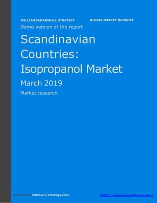 Demo version the Scandinavian countries:
Ammonium Sulphate Market.
April 2018
Page 1 of 49 www.wm-strategy.com
j GLOBAL MARKET INSIGHTS
Demo version of the report
Scandinavian
Countries:
Isopropanol Market
March 2019
Market research
Contact us: info@wm-strategy.com https://www.wm-strategy.com/
WILLIAMS&MARSHALL STRATEGY
 