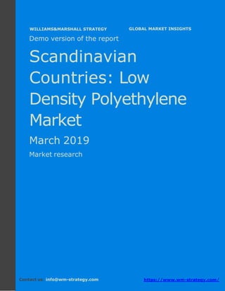 Demo version the Scandinavian countries:
Ammonium Sulphate Market.
April 2018
Page 1 of 49 www.wm-strategy.com
j GLOBAL MARKET INSIGHTS
Demo version of the report
Scandinavian
Countries: Low
Density Polyethylene
Market
March 2019
Market research
Contact us: info@wm-strategy.com https://www.wm-strategy.com/
WILLIAMS&MARSHALL STRATEGY
 