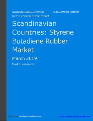 Demo version the Scandinavian countries:
Ammonium Sulphate Market.
April 2018
Page 1 of 49 www.wm-strategy.com
j GLOBAL MARKET INSIGHTS
Demo version of the report
Scandinavian
Countries: Styrene
Butadiene Rubber
Market
March 2019
Market research
Contact us: info@wm-strategy.com https://www.wm-strategy.com/
WILLIAMS&MARSHALL STRATEGY
 