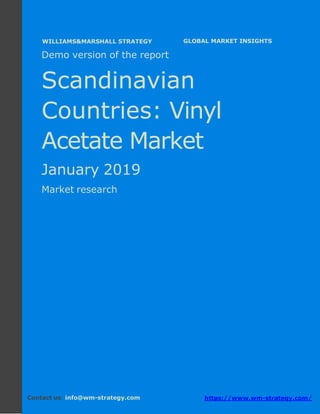 Demo version the Scandinavian countries:
Ammonium Sulphate Market.
April 2018
Page 1 of 49 www.wm-strategy.com
j GLOBAL MARKET INSIGHTS
Demo version of the report
Scandinavian
Countries: Vinyl
Acetate Market
January 2019
Market research
Contact us: info@wm-strategy.com https://www.wm-strategy.com/
WILLIAMS&MARSHALL STRATEGY
 