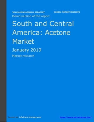 Demo version South and Central America:
Ammonium Sulphate Market.
April 2018
Page 1 of 50 www.wm-strategy.com
j GLOBAL MARKET INSIGHTS
Demo version of the report
South and Central
America: Acetone
Market
January 2019
Market research
Contact us: info@wm-strategy.com https://www.wm-strategy.com/
WILLIAMS&MARSHALL STRATEGY
 