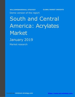 Demo version South and Central America:
Ammonium Sulphate Market.
April 2018
Page 1 of 50 www.wm-strategy.com
j GLOBAL MARKET INSIGHTS
Demo version of the report
South and Central
America: Acrylates
Market
January 2019
Market research
Contact us: info@wm-strategy.com https://www.wm-strategy.com/
WILLIAMS&MARSHALL STRATEGY
 