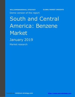 Demo version South and Central America:
Ammonium Sulphate Market.
April 2018
Page 1 of 50 www.wm-strategy.com
j GLOBAL MARKET INSIGHTS
Demo version of the report
South and Central
America: Benzene
Market
January 2019
Market research
Contact us: info@wm-strategy.com http://www.wm-strategy.com
WILLIAMS&MARSHALL STRATEGY
 