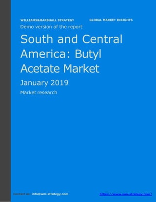 Demo version South and Central America:
Ammonium Sulphate Market.
April 2018
Page 1 of 51 www.wm-strategy.com
j GLOBAL MARKET INSIGHTS
Demo version of the report
South and Central
America: Butyl
Acetate Market
January 2019
Market research
Contact us: info@wm-strategy.com https://www.wm-strategy.com/
WILLIAMS&MARSHALL STRATEGY
 